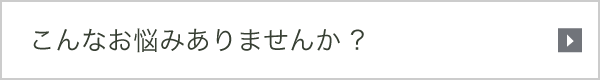 こんなお悩みありませんか ?